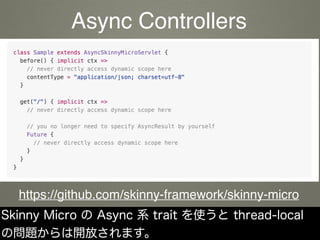 Skinny Micro の Async 系 trait を使うと thread-local
の問題からは開放されます。
https://github.com/skinny-framework/skinny-micro
Async Controllers
 
