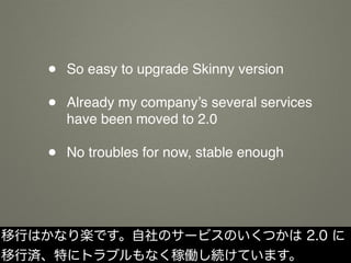 • So easy to upgrade Skinny version
• Already my company’s several services
have been moved to 2.0
• No troubles for now, stable enough
移行はかなり楽です。自社のサービスのいくつかは 2.0 に
移行済、特にトラブルもなく稼働し続けています。
 