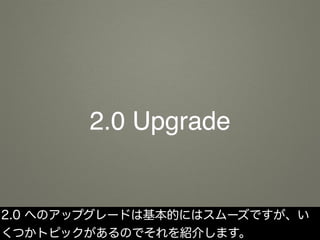 2.0 Upgrade
2.0 へのアップグレードは基本的にはスムーズですが、い
くつかトピックがあるのでそれを紹介します。
 