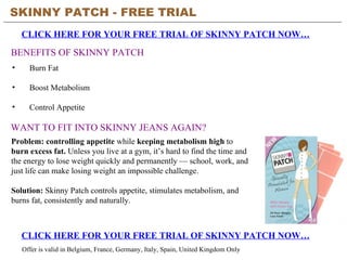 SKINNY PATCH - FREE TRIAL
    CLICK HERE FOR YOUR FREE TRIAL OF SKINNY PATCH NOW…

BENEFITS OF SKINNY PATCH
•     Burn Fat

•     Boost Metabolism

•     Control Appetite

WANT TO FIT INTO SKINNY JEANS AGAIN?
Problem: controlling appetite while keeping metabolism high to
burn excess fat. Unless you live at a gym, it’s hard to find the time and
the energy to lose weight quickly and permanently — school, work, and
just life can make losing weight an impossible challenge.

Solution: Skinny Patch controls appetite, stimulates metabolism, and
burns fat, consistently and naturally.



    CLICK HERE FOR YOUR FREE TRIAL OF SKINNY PATCH NOW…
    Offer is valid in Belgium, France, Germany, Italy, Spain, United Kingdom Only
 