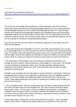 ==== ====

check latest skinny sprinkles reviews go to
http://www.facebook.com/notes/mohamed-chairi/skinny-sprinkles-reviews/10200587990087475

==== ====




The reason why most people consuming plan is to shed bodyweight or get rid of fat. Recent
studies have shown that restrictive thin losing bodyweight programs such as fad and mainstream
losing bodyweight programs are not the ideal losing bodyweight diet plans for a long-term goal.
Permanent fat reduction losing bodyweight programs like the Mediterranean and Oriental losing
bodyweight programs do not restrict calorie or carbs intake. Their only requirements are that the
substances used are organic. The Oriental and other organic losing bodyweight programs are now
the new standard for fat reduction losing bodyweight programs.

Now, for those who insist on a low carbs consuming plan, getting thin can be tough if you don't
follow these guidelines:

1. Never miss morning meal. Regardless if you're on a low carbs consuming plan or not, you will
put on bodyweight faster if you miss morning meal. What you should do is eat a satisfying morning
meal. For example, instead of simply drinking a glass of juice, why not eat the whole fruit instead?
Eating a bigger morning meal regulates the discharge of energy and stabilizes your glucose levels.
Come to think of it, a glass of orange juice has twice as many calories as that of the whole fruit.

2. Eat whole grains. Pick porridge for your cereal. Being a complicated carbohydrate, your
porridge will launch energy in trickles and keep you feeling bigger for a many years. This will keep
you from overeating or craving high calorie meals. Porridge (especially oatmeal) reduces
cholesterol and is therefore good for your heart. Choose big flake oats and avoid the sugar
sprinkled or sweetened oats.

Porridge is easy to prepare and only takes about a couple of minutes in a microwave. Eating your
porridge plain can be boring, so you might want to add almonds, fruits and vegetables and plant
seeds. This will also add fibers and additional vitamins and minerals to your morning meal.
Further, these added substances have the effect of boosting your metabolic rate thus helping you
get rid of even more fat.

3. Focus on organic meals. They may contain organic fats, but they're usually the kind of fat that
are used by the body to get rid of and metabolize fat. One culture comes to mind when talking
about organic meals -- the The natives. Theirs is a traditional consuming plan unchanged for
hundreds or even thousands of years. The organic metabolic rate boosters and anti-oxidants in
the Oriental consuming plan are the reason why obesity, cardiovascular disease, diabetes, cancer
and other chronic illnesses are rare in Asia.

So the Fastest Way to Getting Slim is to start consuming like The natives -- focus on healthier
organic meals. There is a wide array of organic meals you can choose from. They consist of
 