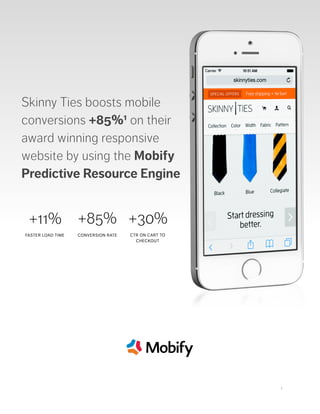  
 
1
Skinny Ties boosts mobile
conversions +85%1 on their
award winning responsive
website by using the Mobify
Predictive Resource Engine
+11%
FASTER LOAD TIME
+85%
CONVERSION RATE
+30%
CTR ON CART TO
CHECKOUT
 