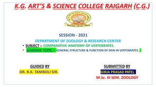 K.G. ART’S & SCIENCE COLLEGE RAIGARH (C.G.)
SESSION - 2021
DEPARTMENT OF ZOOLOGY & RESEARCH CENTER
• SUBJECT :- COMPARATIVE ANATOMY OF VERTEBRATES.
SEMINAR TOPIC :- GENERAL STRUCTURE & FUNCTION OF SKIN IN VERTEBRATES.
GUIDED BY SUBMITTED BY
DR. R.K. TAMBOLI SIR. GIRJA PRASAD PATEL
M.Sc. III SEM. ZOOLOGY
 