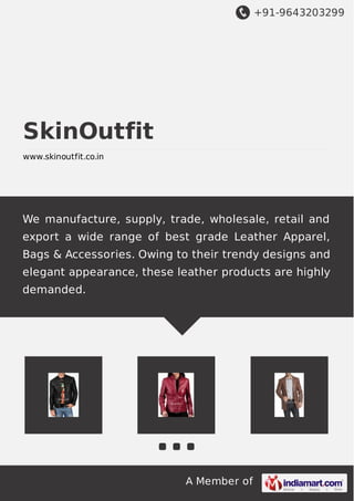 +91-9643203299
A Member of
SkinOutfit
www.skinoutfit.co.in
We manufacture, supply, trade, wholesale, retail and
export a wide range of best grade Leather Apparel,
Bags & Accessories. Owing to their trendy designs and
elegant appearance, these leather products are highly
demanded.
 