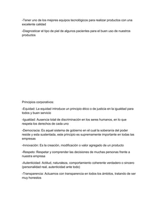 -Tener uno de los mejores equipos tecnológicos para realizar productos con una
excelente calidad

-Diagnosticar el tipo de piel de algunos pacientes para el buen uso de nuestros
productos




Principios corporativos:

-Equidad: La equidad introduce un principio ético o de justicia en la igualdad para
todos y buen servicio

-Igualdad: Ausencia total de discriminación en los seres humanos, en lo que
respeta los derechos de cada uno

-Democracia: Es aquel sistema de gobierno en el cual la soberanía del poder
reside y esta sustentada, este principio es supremamente importante en todas las
empresas

-Innovación: Es la creación, modificación o valor agregado de un producto

-Respeto: Respetar y comprender las decisiones de muchas personas frente a
nuestra empresa

-Autenticidad: Actitud, naturaleza, comportamiento coherente verdadero o sincero
(personalidad real, autenticidad ante todo)

-Transparencia: Actuamos con transparencia en todos los ámbitos, tratando de ser
muy honestos
 