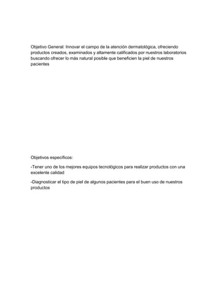 Objetivo General: Innovar el campo de la atención dermatológica, ofreciendo
productos creados, examinados y altamente calificados por nuestros laboratorios
buscando ofrecer lo más natural posible que beneficien la piel de nuestros
pacientes




Objetivos específicos:

-Tener uno de los mejores equipos tecnológicos para realizar productos con una
excelente calidad

-Diagnosticar el tipo de piel de algunos pacientes para el buen uso de nuestros
productos
 
