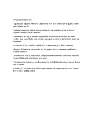 Principios corporativos:

-Equidad: La equidad introduce un principio ético o de justicia en la igualdad para
todos y buen servicio

-Igualdad: Ausencia total de discriminación en los seres humanos, en lo que
respeta los derechos de cada uno

-Democracia: Es aquel sistema de gobierno en el cual la soberanía del poder
reside y esta sustentada, este principio es supremamente importante en todas las
empresas

-Innovación: Es la creación, modificación o valor agregado de un producto

-Respeto: Respetar y comprender las decisiones de muchas personas frente a
nuestra empresa

-Autenticidad: Actitud, naturaleza, comportamiento coherente verdadero o sincero
(personalidad real, autenticidad ante todo)

-Transparencia: Actuamos con transparencia en todos los ámbitos, tratando de ser
muy honestos

-Excelencia: Trabajamos en función permanente del mejoramiento continuo de la
presencia de cada persona
 