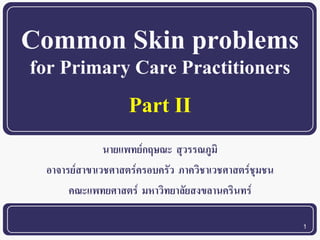 1 
Common Skin problems 
for Primary Care Practitioners 
นายแพทย์กฤษณะ สุวรรณภูมิ 
อาจารย์สาขาเวชศาสตร์ครอบครัว ภาควิชาเวชศาสตร์ชุมชน 
คณะแพทยศาสตร์มหาวิทยาลัยสงขลานครินทร์ 
Part II  
