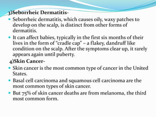 3)Seborrheic Dermatitis-
 Seborrheic dermatitis, which causes oily, waxy patches to
develop on the scalp, is distinct from other forms of
dermatitis.
 It can affect babies, typically in the first six months of their
lives in the form of “cradle cap” – a flakey, dandruff like
condition on the scalp. After the symptoms clear up, it rarely
appears again until puberty.
4)Skin Cancer-
 Skin cancer is the most common type of cancer in the United
States.
 Basal cell carcinoma and squamous cell carcinoma are the
most common types of skin cancer.
 But 75% of skin cancer deaths are from melanoma, the third
most common form.
 