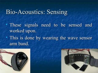 Bio-Acoustics: SensingBio-Acoustics: Sensing
 These signals need to be sensed andThese signals need to be sensed and
worked upon.worked upon.
 This is done by wearing the wave sensorThis is done by wearing the wave sensor
arm band.arm band.
 