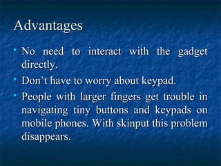 AdvantagesAdvantages
 No need to interact with the gadgetNo need to interact with the gadget
directly.directly.
 Don’t have to worry about keypad.Don’t have to worry about keypad.
 People with larger fingers get trouble inPeople with larger fingers get trouble in
navigating tiny buttons and keypads onnavigating tiny buttons and keypads on
mobile phones. With skinput this problemmobile phones. With skinput this problem
disappears.disappears.
 