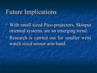 Future ImplicationsFuture Implications
 With small sized Pico-projectors, SkinputWith small sized Pico-projectors, Skinput
oriented systems, are an emerging trend.oriented systems, are an emerging trend.
 Research is carried out for smaller wristResearch is carried out for smaller wrist
watch sized sensor arm band.watch sized sensor arm band.
 