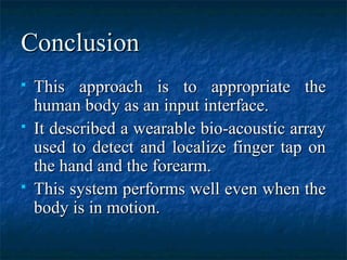 ConclusionConclusion
 This approach is to appropriate theThis approach is to appropriate the
human body as an input interface.human body as an input interface.
 It described a wearable bio-acoustic arrayIt described a wearable bio-acoustic array
used to detect and localize finger tap onused to detect and localize finger tap on
the hand and the forearm.the hand and the forearm.
 This system performs well even when theThis system performs well even when the
body is in motion.body is in motion.
 