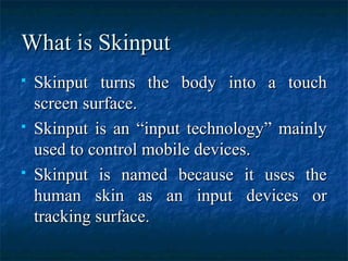 What is SkinputWhat is Skinput
 Skinput turns the body into a touchSkinput turns the body into a touch
screen surface.screen surface.
 Skinput is an “input technology” mainlySkinput is an “input technology” mainly
used to control mobile devices.used to control mobile devices.
 Skinput is named because it uses theSkinput is named because it uses the
human skin as an input devices orhuman skin as an input devices or
tracking surface.tracking surface.
 