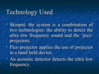 Technology UsedTechnology Used
 Skinput, the system is a combination ofSkinput, the system is a combination of
two technologies: the ability to detect thetwo technologies: the ability to detect the
ultra low frequency sound and the ‘pico’ultra low frequency sound and the ‘pico’
projectors.projectors.
 Pico projector applies the use of projectorPico projector applies the use of projector
in a hand held device.in a hand held device.
 An acoustic detector detects the ultra lowAn acoustic detector detects the ultra low
frequency.frequency.
 