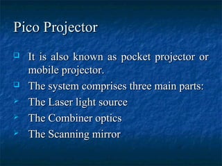 Pico ProjectorPico Projector
 It is also known as pocket projector orIt is also known as pocket projector or
mobile projector.mobile projector.
 The system comprises three main parts:The system comprises three main parts:
 The Laser light sourceThe Laser light source
 The Combiner opticsThe Combiner optics
 The Scanning mirrorThe Scanning mirror
 