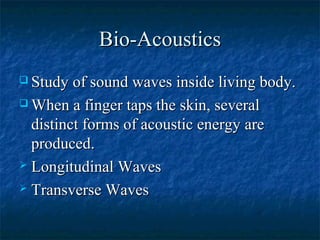 Bio-AcousticsBio-Acoustics
 Study of sound waves inside living body.Study of sound waves inside living body.
 When a finger taps the skin, severalWhen a finger taps the skin, several
distinct forms of acoustic energy aredistinct forms of acoustic energy are
produced.produced.
 Longitudinal WavesLongitudinal Waves
 Transverse WavesTransverse Waves
 