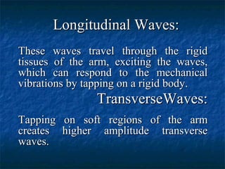Longitudinal Waves:Longitudinal Waves:
These waves travel through the rigidThese waves travel through the rigid
tissues of the arm, exciting the waves,tissues of the arm, exciting the waves,
which can respond to the mechanicalwhich can respond to the mechanical
vibrations by tapping on a rigid body.vibrations by tapping on a rigid body.
TransverseWaves:TransverseWaves:
Tapping on soft regions of the armTapping on soft regions of the arm
creates higher amplitude transversecreates higher amplitude transverse
waves.waves.
 