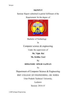 Skinput
1 IIMT College of Engineering
SKINPUT
Seminar Report submitted in partial fulfilment of the
Requirement for the degree of
Bachelor of Technology
In
Computer science & engineering
Under the supervision of
Mr. Vipin Rai
Ms. Kritika Goel
By
HIMANSHU SINGH SAJWAN
To
Department of Computer Science & Engineering
IIMT COLLEGE OF ENGINEERING, GR. NOIDA
Utter Pradesh Technical University,
Lucknow
Session: 2014-15
 