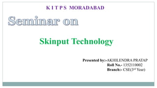 Skinput Technology
Presented by:-AKHILENDRA PRATAP
Roll No.- 1352110002
Branch:- CSE(3rd Year)
K I T P S MORADABAD
 