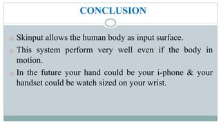 CONCLUSION
o Skinput allows the human body as input surface.
o This system perform very well even if the body in
motion.
o In the future your hand could be your i-phone & your
handset could be watch sized on your wrist.
 