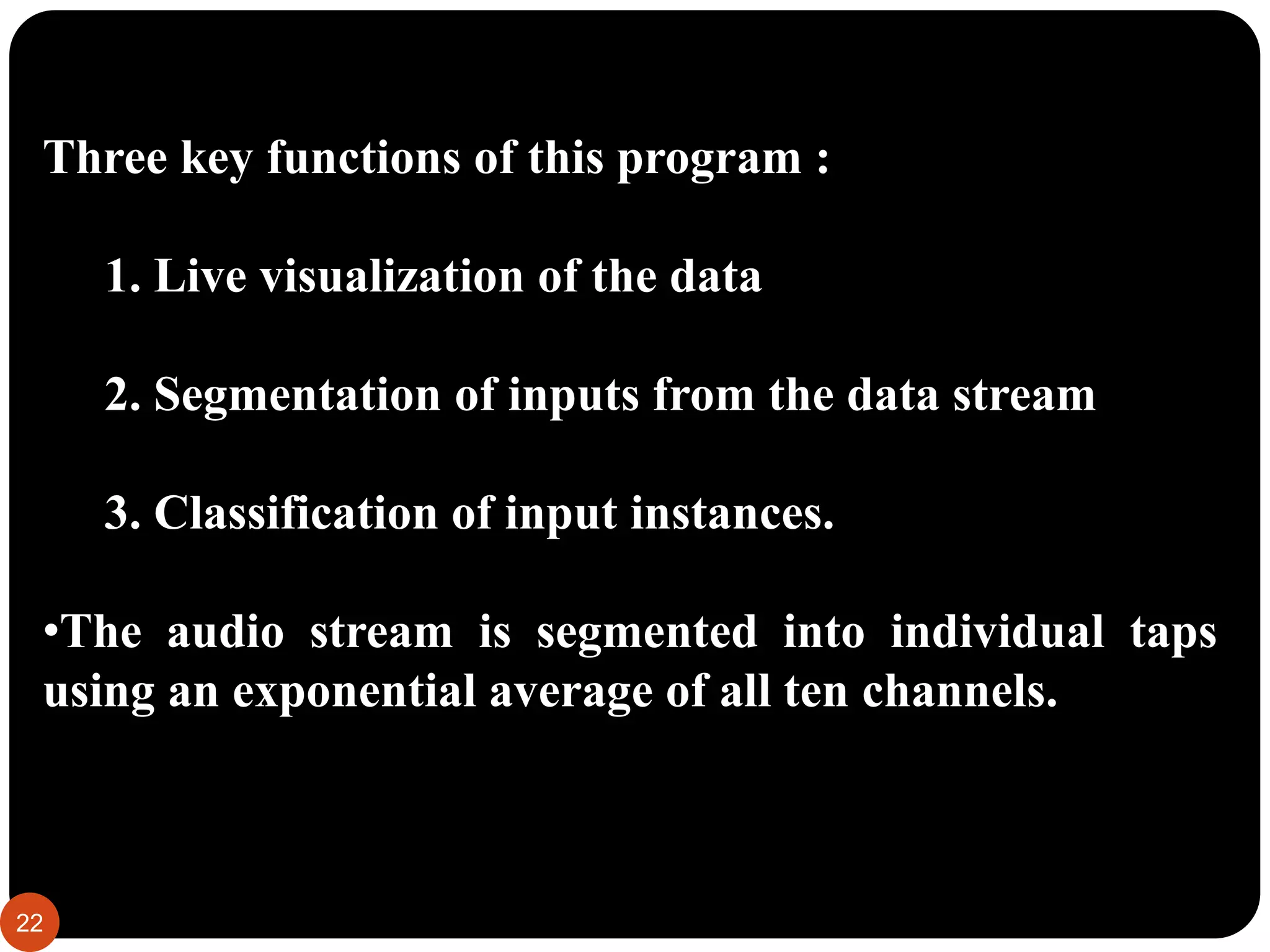 Three key functions of this program :
1. Live visualization of the data
2. Segmentation of inputs from the data stream
3. Classification of input instances.
•The audio stream is segmented into individual taps
using an exponential average of all ten channels.
22
 