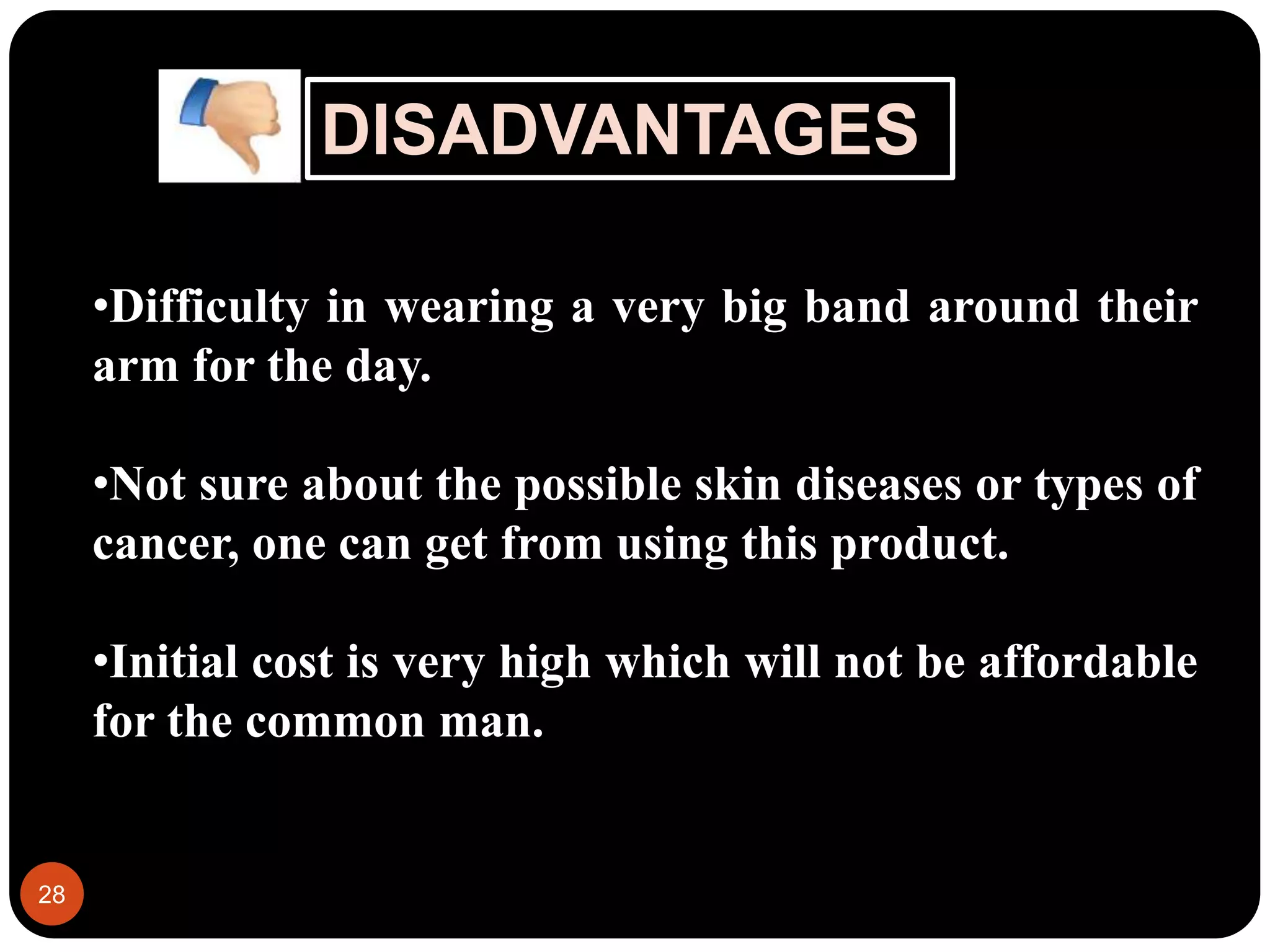 DISADVANTAGES
28
•Difficulty in wearing a very big band around their
arm for the day.
•Not sure about the possible skin diseases or types of
cancer, one can get from using this product.
•Initial cost is very high which will not be affordable
for the common man.
 