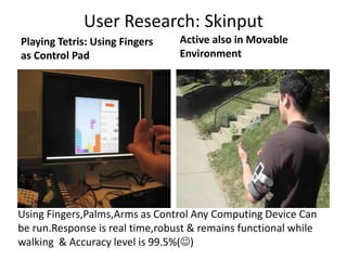 User Research: Skinput
Playing Tetris: Using Fingers    Active also in Movable
as Control Pad                   Environment




Using Fingers,Palms,Arms as Control Any Computing Device Can
be run.Response is real time,robust & remains functional while
walking & Accuracy level is 99.5%()
 