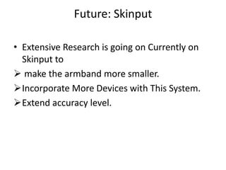 Future: Skinput

• Extensive Research is going on Currently on
  Skinput to
 make the armband more smaller.
Incorporate More Devices with This System.
Extend accuracy level.
 