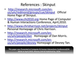 References : Skinput
• http://research.microsoft.com/en-
  us/um/redmond/groups/cue/skinput Official
  Home Page of Skinput.
• http://www.chi2010.org Home Page of Computer
  & Human Interactions Conference, April,2010.
• http://www.chrisharrison.net/projects/skinput
  Personal Homepage of Chris Harrison.
• http://research.microsoft.com/en-
  us/um/people/dan Homepage of Dan Morris.
• http://research.microsoft.com/en-
  us/um/people/desney Homepage of Desney Tan.
  This paper was Presented at Computer & Human Interactions Conference(CHI-
             2010) at April,2010, Atlanta,USA & Published by ACM.
 