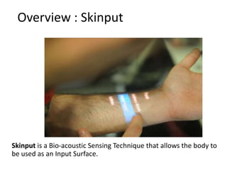 Overview : Skinput




           Overview

Skinput is a Bio-acoustic Sensing Technique that allows the body to
be used as an Input Surface.
 
