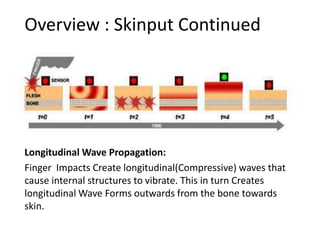 Overview : Skinput Continued




Longitudinal Wave Propagation:
Finger Impacts Create longitudinal(Compressive) waves that
cause internal structures to vibrate. This in turn Creates
longitudinal Wave Forms outwards from the bone towards
skin.
 