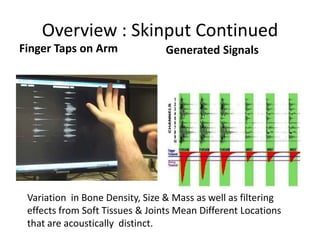 Overview : Skinput Continued
Finger Taps on Arm               Generated Signals




 Variation in Bone Density, Size & Mass as well as filtering
 effects from Soft Tissues & Joints Mean Different Locations
 that are acoustically distinct.
 