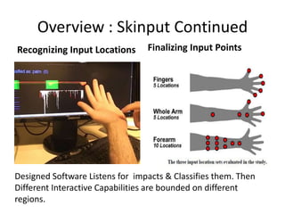 Overview : Skinput Continued
Recognizing Input Locations      Finalizing Input Points




Designed Software Listens for impacts & Classifies them. Then
Different Interactive Capabilities are bounded on different
regions.
 