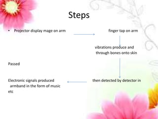 Steps 
• Projector display mage on arm finger tap on arm 
vibrations produce and 
through bones onto skin 
Passed 
Electronic signals produced then detected by detector in 
armband in the form of music 
etc 
 