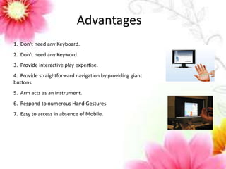 Advantages 
1. Don’t need any Keyboard. 
2. Don’t need any Keyword. 
3. Provide interactive play expertise. 
4. Provide straightforward navigation by providing giant 
buttons. 
5. Arm acts as an Instrument. 
6. Respond to numerous Hand Gestures. 
7. Easy to access in absence of Mobile. 
 