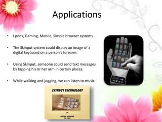 Applications 
• I pods, Gaming, Mobile, Simple browser systems . 
• The Skinput system could display an image of a 
digital keyboard on a person's forearm. 
• Using Skinput, someone could send text messages 
by tapping his or her arm in certain places. 
• While walking and jogging, we can listen to music. 
 