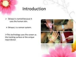 Introduction 
 Skinput is named because it 
uses the human skin. 
 Skinput, is a sensor system. 
This technology uses the screen as 
the tracking surface or the unique 
input device 
 