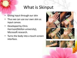 What is Skinput 
• Giving input through our skin 
• Thus we can use our own skin as 
input canvas. 
• Developed by Chris 
Harrison(Mellon university), 
Microsoft research. 
• Turns the body into a touch-screen 
interface. 
 
