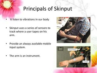 Principals of Skinput 
• It listen to vibrations in our body 
• Skinput uses a series of sensors to 
track where a user tapes on his 
arm. 
• Provide an always available mobile 
input system. 
• The arm is an instrument. 
 