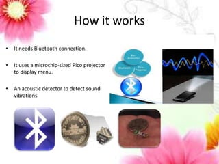 How it works 
• It needs Bluetooth connection. 
• It uses a microchip-sized Pico projector 
to display menu. 
• An acoustic detector to detect sound 
vibrations. 
 