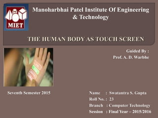 THE HUMAN BODY AS TOUCH SCREEN
Manoharbhai Patel Institute Of Engineering
& Technology
Name : Swatantra S. Gupta
Roll No. : 23
Branch : Computer Technology
Session : Final Year – 2015/2016
Seventh Semester 2015
Guided By :
Prof. A. D. Warbhe
 