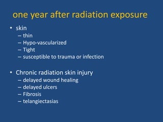 one year after radiation exposure
• skin
– thin
– Hypo-vascularized
– Tight
– susceptible to trauma or infection
• Chronic radiation skin injury
– delayed wound healing
– delayed ulcers
– Fibrosis
– telangiectasias
 