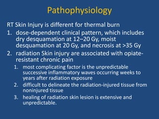 Pathophysiology
RT Skin Injury is different for thermal burn
1. dose-dependent clinical pattern, which includes
dry desquamation at 12–20 Gy, moist
desquamation at 20 Gy, and necrosis at >35 Gy
2. radiation Skin injury are associated with opiate-
resistant chronic pain
1. most complicating factor is the unpredictable
successive inflammatory waves occurring weeks to
years after radiation exposure
2. difficult to delineate the radiation-injured tissue from
noninjured tissue
3. healing of radiation skin lesion is extensive and
unpredictable.
 