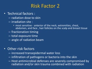 Risk Factor 2
• Technical factors :
– radiation dose to skin
– irradiation site :
• most sensitive - anterior of the neck, extremities, chest,
abdomen, and face , hair follicles on the scalp and breast tissue
– fractionation timing
– total exposure time
– angle of radiation beam
• Other risk factors
– increased transepidermal water loss
– infiltration of pathogens or bacteria into the skin
– Host antimicrobial defenses are severely compromised by
radiation and/or skin trauma combined with radiation
 