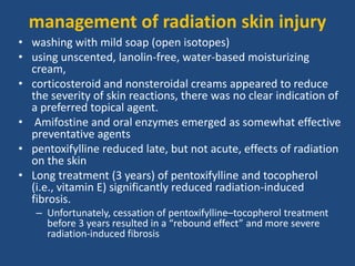 management of radiation skin injury
• washing with mild soap (open isotopes)
• using unscented, lanolin-free, water-based moisturizing
cream,
• corticosteroid and nonsteroidal creams appeared to reduce
the severity of skin reactions, there was no clear indication of
a preferred topical agent.
• Amifostine and oral enzymes emerged as somewhat effective
preventative agents
• pentoxifylline reduced late, but not acute, effects of radiation
on the skin
• Long treatment (3 years) of pentoxifylline and tocopherol
(i.e., vitamin E) significantly reduced radiation-induced
fibrosis.
– Unfortunately, cessation of pentoxifylline–tocopherol treatment
before 3 years resulted in a “rebound effect” and more severe
radiation-induced fibrosis
 