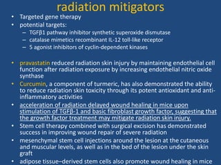 radiation mitigators
• Targeted gene therapy
• potential targets:
– TGFβ1 pathway inhibitor synthetic superoxide dismutase
– catalase mimetics recombinant IL-12 toll-like receptor
– 5 agonist inhibitors of cyclin-dependent kinases
• pravastatin reduced radiation skin injury by maintaining endothelial cell
function after radiation exposure by increasing endothelial nitric oxide
synthase
• Curcumin, a component of turmeric, has also demonstrated the ability
to reduce radiation skin toxicity through its potent antioxidant and anti-
inflammatory activities
• acceleration of radiation delayed wound healing in mice upon
stimulation of TGFβ-1 and basic fibroblast growth factor, suggesting that
the growth factor treatment may mitigate radiation skin injury.
• Stem cell therapy combined with surgical excision has demonstrated
success in improving wound repair of severe radiation
• mesenchymal stem cell injections around the lesion at the cutaneous
and muscular levels, as well as in the bed of the lesion under the skin
graft
• adipose tissue–derived stem cells also promote wound healing in mice
 