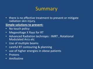 Summary
• there is no effective treatment to prevent or mitigate
radiation skin injury.
Simple solutions to prevent:
• No touch policy
• Megavoltage X Rays for RT
• Advanced Radiation techniqes : IMRT , Rotational
Modulated Arcs etc
• Use of multiple beams
• careful RT contouring & planning
• use of higher energies in obese patients
• Protons
• Amifostine
 