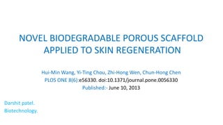 NOVEL BIODEGRADABLE POROUS SCAFFOLD
APPLIED TO SKIN REGENERATION
Hui-Min Wang, Yi-Ting Chou, Zhi-Hong Wen, Chun-Hong Chen
PLOS ONE 8(6):e56330. doi:10.1371/journal.pone.0056330
Published:- June 10, 2013
Darshit patel.
Biotechnology.
 