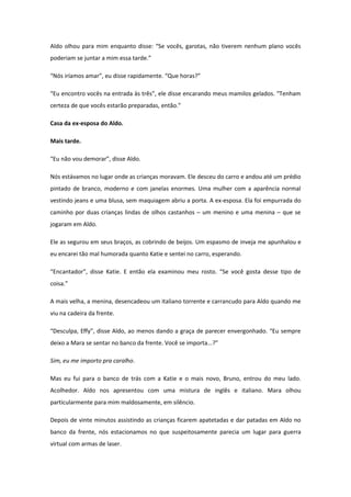 Aldo olhou para mim enquanto disse: “Se vocês, garotas, não tiverem nenhum plano vocês
poderiam se juntar a mim essa tarde.”

“Nós iríamos amar”, eu disse rapidamente. “Que horas?”

“Eu encontro vocês na entrada às três”, ele disse encarando meus mamilos gelados. “Tenham
certeza de que vocês estarão preparadas, então.”

Casa da ex-esposa do Aldo.

Mais tarde.

“Eu não vou demorar”, disse Aldo.

Nós estávamos no lugar onde as crianças moravam. Ele desceu do carro e andou até um prédio
pintado de branco, moderno e com janelas enormes. Uma mulher com a aparência normal
vestindo jeans e uma blusa, sem maquiagem abriu a porta. A ex-esposa. Ela foi empurrada do
caminho por duas crianças lindas de olhos castanhos – um menino e uma menina – que se
jogaram em Aldo.

Ele as segurou em seus braços, as cobrindo de beijos. Um espasmo de inveja me apunhalou e
eu encarei tão mal humorada quanto Katie e sentei no carro, esperando.

“Encantador”, disse Katie. E então ela examinou meu rosto. “Se você gosta desse tipo de
coisa.”

A mais velha, a menina, desencadeou um italiano torrente e carrancudo para Aldo quando me
viu na cadeira da frente.

“Desculpa, Effy”, disse Aldo, ao menos dando a graça de parecer envergonhado. “Eu sempre
deixo a Mara se sentar no banco da frente. Você se importa...?”

Sim, eu me importo pra caralho.

Mas eu fui para o banco de trás com a Katie e o mais novo, Bruno, entrou do meu lado.
Acolhedor. Aldo nos apresentou com uma mistura de inglês e italiano. Mara olhou
particularmente para mim maldosamente, em silêncio.

Depois de vinte minutos assistindo as crianças ficarem apatetadas e dar patadas em Aldo no
banco da frente, nós estacionamos no que suspeitosamente parecia um lugar para guerra
virtual com armas de laser.
 